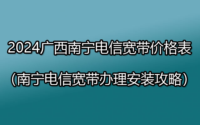 2024广西南宁电信宽带价格表（南宁电信宽带办理安装攻略）