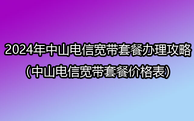 2024年中山电信宽带套餐办理攻略（中山电信宽带套餐价格表）