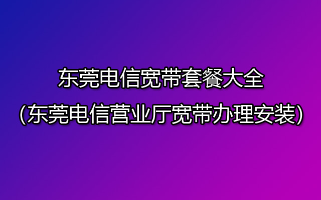 东莞电信宽带套餐大全（东莞电信营业厅宽带办理安装）