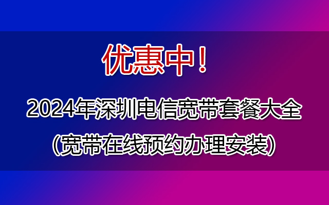 优惠中！2024年深圳电信宽带套餐大全（宽带在线预约办理安装）