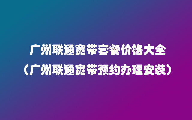 广州联通宽带套餐价格大全（广州联通宽带预约办理安装）