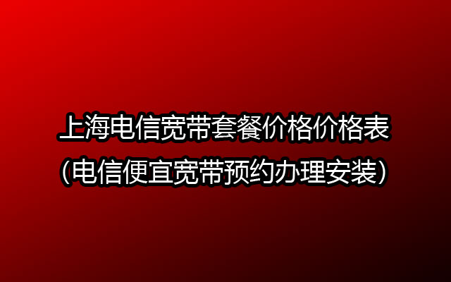 上海电信宽带套餐价格价格表（电信便宜宽带预约办理安装）