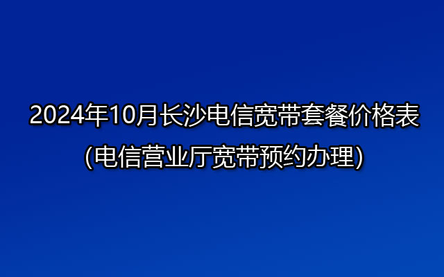 2024年10月长沙电信宽带套餐价格表（电信营业厅宽带预约办理）