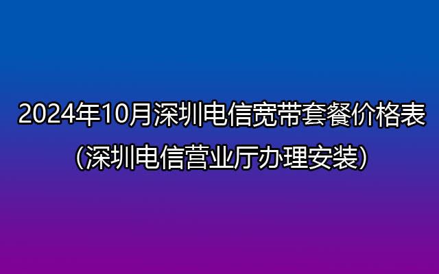 2024年10月深圳电信宽带套餐价格表（深圳电信营业厅办理安装）