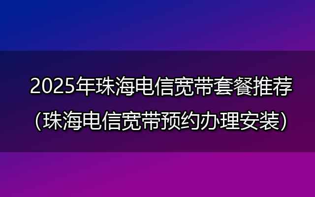 2025年珠海电信宽带套餐推荐（珠海电信宽带预约办理安装）