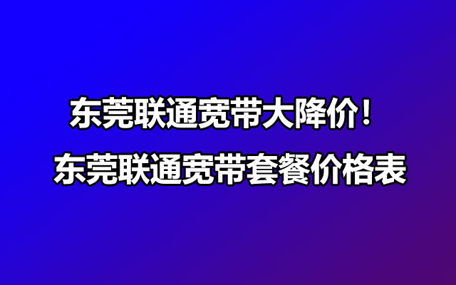 东莞联通宽带大降价！2025年东莞联通宽带套餐价格表